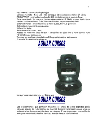 120/30 FPS – visualização / gravação
Conexão Remota – 1 por vez – não consegue 02 usuários conectar de 01 só vez
ACOMPANHA – manual em português, CD, controle remoto e cabo de força;
Para transmissão de imagens direta é necessário ter IP FIXO, já para funcionar o
sistema com IP dinâmico fazer consulta ao nosso departamento técnico.
Sistema Simplex – quando acessa o modo busca, PARA a gravação;
Detecção de movimento incorporada;
1 Canal de áudio;
Sistema Operacional – Linux;
Acesso via rede com cabo de rede – categoria 5 ou pode tirar o HD e colocar num
PC para buscar as imagens;
Tem que ter o software instalado no PC que vai visualizar as imagens;
Transmite áudio via rede e internet.
SERVIDORES DE IMAGEM – CÂMERA IP.
São equipamentos que permitem transmitir os sinais de vídeo captados pelas
câmeras através da rede local ou da Internet. Existem transmissores para uma ou
mais entradas de câmeras e também as câmeras IP que já possuem uma saída de
rede para transmissão do sinal de vídeo através da rede ou da Internet.
1
 