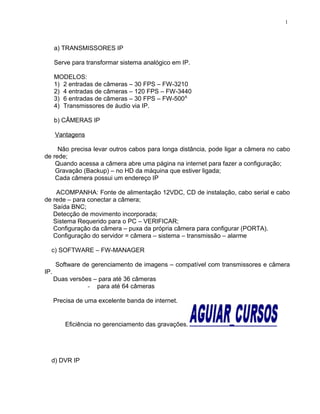 a) TRANSMISSORES IP
Serve para transformar sistema analógico em IP.
MODELOS:
1) 2 entradas de câmeras – 30 FPS – FW-3210
2) 4 entradas de câmeras – 120 FPS – FW-3440
3) 6 entradas de câmeras – 30 FPS – FW-500A
4) Transmissores de áudio via IP.
b) CÂMERAS IP
Vantagens
Não precisa levar outros cabos para longa distância, pode ligar a câmera no cabo
de rede;
Quando acessa a câmera abre uma página na internet para fazer a configuração;
Gravação (Backup) – no HD da máquina que estiver ligada;
Cada câmera possui um endereço IP
ACOMPANHA: Fonte de alimentação 12VDC, CD de instalação, cabo serial e cabo
de rede – para conectar a câmera;
Saída BNC;
Detecção de movimento incorporada;
Sistema Requerido para o PC – VERIFICAR;
Configuração da câmera – puxa da própria câmera para configurar (PORTA).
Configuração do servidor = câmera – sistema – transmissão – alarme
c) SOFTWARE – FW-MANAGER
Software de gerenciamento de imagens – compatível com transmissores e câmera
IP.
Duas versões – para até 36 câmeras
- para até 64 câmeras
Precisa de uma excelente banda de internet.
Eficiência no gerenciamento das gravações.
d) DVR IP
1
 
