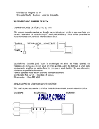 Gravador de Imagens via IP
Gravação Oculta – Backup – Local de Gravação.
ACESSÓRIOS DO SISTEMA DE CFTV
DISTRIBUIDORES DE VÍDEO (1x3 ou 1x5):
São usados quando precisa ser levado para mais de um ponto e para que haja um
perfeito casamento de impedância (750 HMS padrão vídeo). Divide o sinal para dois ou
mais monitores sem perda de intensidade de sinal.
CÂMERA DISTRIBUIDOR MONITORES
FONTE
Equipamento utilizado para fazer a distribuição do sinal de vídeo quando há
necessidade de ligação de um sinal em mais pontos. Além de distribuir o sinal, este
equipamento amplifica as saídas fazendo com que o sinal dividido não seja atenuado,
mantendo a qualidade do mesmo.
Permite conectar mais de um aparelho na mesma câmera.
Distribuição: 1x3 ou 1x5 – 3 saídas e 5 saídas.
Alimentação: 110 ou 220 VAC.
SEQUENCIAIS DE VÍDEO (SEQUENCIADORES)
São usados para sequenciar o sinal de mais de uma câmera, em um mesmo monitor.
CAMERAS SEQUENCIAL MONITOR
1
 