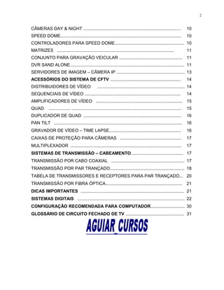 CÂMERAS DAY & NIGHT ................................................................................ 10
SPEED DOME................................................................................................... 10
CONTROLADORES PARA SPEED DOME......................................................... 10
MATRIZES ................................................................................................ 11
CONJUNTO PARA GRAVAÇÃO VEICULAR .................................................... 11
DVR SAND ALONE.............................................................................................. 11
SERVIDORES DE IMAGEM – CÂMERA IP ........................................................ 13
ACESSÓRIOS DO SISTEMA DE CFTV .......................................................... 14
DISTRIBUIDORES DE VÍDEO ........................................................................ 14
SEQUENCIAIS DE VÍDEO ............................................................................... 14
AMPLIFICADORES DE VÍDEO ....................................................................... 15
QUAD .................. .......................................................................................... 15
DUPLICADOR DE QUAD ................................................................................ 16
PAN TILT ......................................................................................................... 16
GRAVADOR DE VÍDEO – TIME LAPSE........................................................... 16
CAIXAS DE PROTEÇÃO PARA CÂMERAS .................................................. 17
MULTIPLEXADOR ........................................................................................... 17
SISTEMAS DE TRANSMISSÃO – CABEAMENTO........................................... 17
TRANSMISSÃO POR CABO COAXIAL ............................................................ 17
TRANSMISSÃO POR PAR TRANÇADO............................................................. 18
TABELA DE TRANSMISSORES E RECEPTORES PARA PAR TRANÇADO... 20
TRANSMISSÃO POR FIBRA ÓPTICA............................................................... 21
DICAS IMPORTANTES ..................................................................................... 21
SISTEMAS DIGITAIS ........................................................................................ 22
CONFIGURAÇÃO RECOMENDADA PARA COMPUTADOR............................ 30
GLOSSÁRIO DE CIRCUITO FECHADO DE TV ................................................ 31
2
 