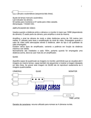São manuais e automáticos (sequencia tela cheia).
Ajuste de tempo manual e automático.
Led indicador da câmera.
02 saídas para monitores e 01 saída para vídeo cassete.
Alimentação: 110/220 VAC.
AMPLIFICADOR DE VÍDEO:
Usados quando a distância entre a câmera e o monitor é maior que 100M (dependendo
da câmera). É usado perto da câmera, pois amplifica o sinal da mesma.
Amplifica o sinal da câmera de modo a obter distâncias acima de 100 metros (em
média). É utilizado para fazer a amplificação do sinal de vídeo. Empregado quando o
cabo de vídeo sofre atenuações devido à distância, além do tipo e da qualidade do
cabo empregado.
Existem vários tipos de amplificador, variando a potência em função da distância
máxima a ser obtida.
Normalmente são instalados a cada 100m, portanto quando for empregada uma
distância acima, deve-se usar mais de um amplificador.
QUAD:
Aparelho capaz de quadricular as imagens no monitor, permitindo que se visualize até 4
imagens ao mesmo tempo, capaz também de sequenciar e mostrar a imagem desejada
em tela cheia. Ao gravar esta imagem do QUAD ela irá reproduzir exatamente as 4
imagens quadriculadas.
CÂMERAS QUAD MONITOR
TIME LAPSE
Gerador de caracteres: recurso utilizado para nomear as 4 câmeras na tela.
2
 