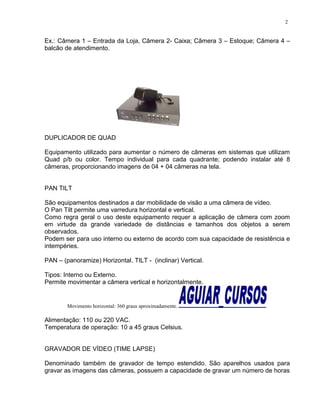 Ex.: Câmera 1 – Entrada da Loja, Câmera 2- Caixa; Câmera 3 – Estoque; Câmera 4 –
balcão de atendimento.
DUPLICADOR DE QUAD
Equipamento utilizado para aumentar o número de câmeras em sistemas que utilizam
Quad p/b ou color. Tempo individual para cada quadrante; podendo instalar até 8
câmeras, proporcionando imagens de 04 + 04 câmeras na tela.
PAN TILT
São equipamentos destinados a dar mobilidade de visão a uma câmera de vídeo.
O Pan Tilt permite uma varredura horizontal e vertical.
Como regra geral o uso deste equipamento requer a aplicação de câmera com zoom
em virtude da grande variedade de distâncias e tamanhos dos objetos a serem
observados.
Podem ser para uso interno ou externo de acordo com sua capacidade de resistência e
intempéries.
PAN – (panoramize) Horizontal. TILT - (inclinar) Vertical.
Tipos: Interno ou Externo.
Permite movimentar a câmera vertical e horizontalmente.
Movimento horizontal: 360 graus aproximadamente.
Alimentação: 110 ou 220 VAC.
Temperatura de operação: 10 a 45 graus Celsius.
GRAVADOR DE VÍDEO (TIME LAPSE)
Denominado também de gravador de tempo estendido. São aparelhos usados para
gravar as imagens das câmeras, possuem a capacidade de gravar um número de horas
2
 
