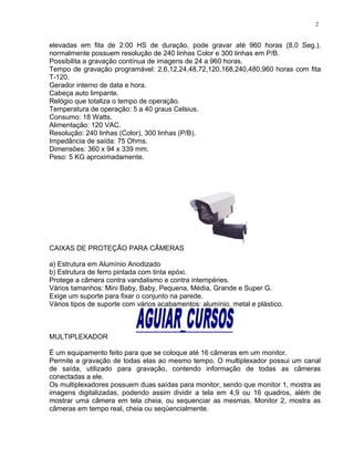 elevadas em fita de 2:00 HS de duração, pode gravar até 960 horas (8,0 Seg.),
normalmente possuem resolução de 240 linhas Color e 300 linhas em P/B.
Possibilita a gravação contínua de imagens de 24 a 960 horas.
Tempo de gravação programável: 2,6,12,24,48,72,120,168,240,480,960 horas com fita
T-120.
Gerador interno de data e hora.
Cabeça auto limpante.
Relógio que totaliza o tempo de operação.
Temperatura de operação: 5 a 40 graus Celsius.
Consumo: 18 Watts.
Alimentação: 120 VAC.
Resolução: 240 linhas (Color), 300 linhas (P/B).
Impedância de saída: 75 Ohms.
Dimensões: 360 x 94 x 339 mm.
Peso: 5 KG aproximadamente.
CAIXAS DE PROTEÇÃO PARA CÂMERAS
a) Estrutura em Alumínio Anodizado
b) Estrutura de ferro pintada com tinta epóxi.
Protege a câmera contra vandalismo e contra intempéries.
Vários tamanhos: Mini Baby, Baby, Pequena, Média, Grande e Super G.
Exige um suporte para fixar o conjunto na parede.
Vários tipos de suporte com vários acabamentos: alumínio, metal e plástico.
MULTIPLEXADOR
É um equipamento feito para que se coloque até 16 câmeras em um monitor.
Permite a gravação de todas elas ao mesmo tempo. O multiplexador possui um canal
de saída, utilizado para gravação, contendo informação de todas as câmeras
conectadas a ele.
Os multiplexadores possuem duas saídas para monitor, sendo que monitor 1, mostra as
imagens digitalizadas, podendo assim dividir a tela em 4,9 ou 16 quadros, além de
mostrar uma câmera em tela cheia, ou sequenciar as mesmas. Monitor 2, mostra as
câmeras em tempo real, cheia ou seqüencialmente.
2
 
