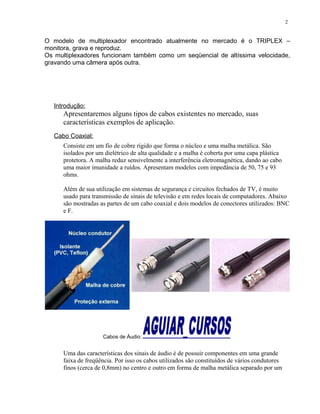 O modelo de multiplexador encontrado atualmente no mercado é o TRIPLEX –
monitora, grava e reproduz.
Os multiplexadores funcionam também como um seqüencial de altíssima velocidade,
gravando uma câmera após outra.
Introdução:
Apresentaremos alguns tipos de cabos existentes no mercado, suas
características exemplos de aplicação.
Cabo Coaxial:
Consiste em um fio de cobre rígido que forma o núcleo e uma malha metálica. São
isolados por um dielétrico de alta qualidade e a malha é coberta por uma capa plástica
protetora. A malha reduz sensivelmente a interferência eletromagnética, dando ao cabo
uma maior imunidade a ruídos. Apresentam modelos com impedância de 50, 75 e 93
ohms.
Além de sua utilização em sistemas de segurança e circuitos fechados de TV, é muito
usado para transmissão de sinais de televisão e em redes locais de computadores. Abaixo
são mostradas as partes de um cabo coaxial e dois modelos de conectores utilizados: BNC
e F.
Cabos de Áudio:
Uma das características dos sinais de áudio é de possuir componentes em uma grande
faixa de freqüência. Por isso os cabos utilizados são constituídos de vários condutores
finos (cerca de 0,8mm) no centro e outro em forma de malha metálica separado por um
2
 