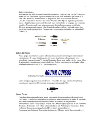 dielétrico (isolante).
Mas por que não utilizar um condutor único no centro, como no cabo coaxial? Porque ao
passar por um fio comum, algumas freqüências seriam mais atenuadas que outras, e o
sinal seria distorcido (normalmente as freqüências mais altas são mais afetadas).
Uma das razões dessa distorção é o Efeito Pelicular (Skin Effect). Significa que quanto
maior a freqüência da componente do sinal, mais ela tenderá a se propagar nas bordas do
condutor. Em outras palavras, cada componente do sinal encontra uma resistência
diferente ao passar pelo mesmo cabo. Quanto à malha metálica, é utilizada para evitar
interferências eletromagnéticas. Os conectores normalmente utilizados em áudio são P2,
P10 e RCA.
Cabos de Vídeo:
Nesse grupo encontramos aqueles cabos desenhados especialmente para interconectar
equipamentos de vídeo. Se distinguem por serem geralmente cabos coaxiais com
impedância característica de 75 ohms e blindagem dupla, uma malha exterior e uma folha
de alumínio no interior envolvendo o dielétrico. Podem, entretanto, ser utilizados cabos
blindados com conectores RCA (ver figura acima).
Cabos de Alimentação:
Cabos compostos por diversos condutores e revestidos por capa plástica. Geralmente
encontramos o conector P4 mostrado abaixo para alimentação DC.
Fibras Óticas:
Quando se fala em tecnologia de ponta, o que existe de mais moderno são os cabos de
fibra óptica. A fibra óptica é usada principalmente para transmissão de dados. É realizada
pelo envio de um sinal de luz codificado dentro do domínio de frequência do
infravermelho a uma velocidade de 10 a 15 MHz. O cabo óptico consiste de um filamento
de sílica e de plástico, onde é feita a transmissão da luz. As fontes de transmissão de luz
podem ser diodos emissores de luz (LED) ou lasers semicondutores.
Entre as características da fibra óptica destacam-se: diâmetro muito fino, comparável a
2
 