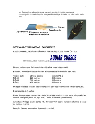 um fio de cabelo, são muito leves, não sofrerem interferências com ruídos
eletromagnéticos e radiofrequências e permitem tráfego de dados em velocidades muito
altas.
SISTEMAS DE TRANSMISSÃO - CABEAMENTO
CABO COAXIAL, TRANSMISSÃO POR PAR TRANÇADO E FIBRA ÓPTICA
TRANSMISSÃO POR CABO COAXIAL:
O meio mais comum de transmissão utilizado é o por cabo coaxial.
Existem 3 modelos de cabos coaxiais mais utilizados no mercado de CFTV:
Tipo de Cabo Câmera colorida câmera P & B
RG-59 220 metros 440 metros
RG-06 300 metros 600 metros
RG-11 400 metros 800 metros
Os tipos de cabos coaxiais são diferenciados pelo tipo de armadura e miolo condutor.
É constituído de 4 partes:
Capa: deve proteger contra a exposição ao tempo, existindo forros especiais para locais
úmidos ou exposição ao sol, tipo PVC, Teflon, Polietileno (Uso externo).
Armadura: Protege o cabo contra RF, deve ser 95% cobre, nunca de alumínio e serve
de meio de retorno.
Isolação: Separa a armadura do condutor central.
2
 