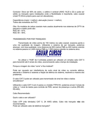 Condutor: Deve ser 95% de cobre, o calibre é variável (AWG 18,20 e 22) e pode ser
sólido ou trançado (para instalações onde a flexibilidade é importante, cabo coaxial
cristal 75 Ohms próprio para usar em elevadores).
Capacitância (maior = melhor), atenuação (menor = melhor).
Todos são revestidos de PVC.
Obs: Os modelos de cabos coaxiais mais usados atualmente nos sistemas de CFTV de
pequeno e médio porte são:
RGC 59 – 67%.
RGC 59 – 95%.
TRANSMISSÃO POR PAR TRANÇADO:
Transmissão de vídeo acima de 150 metros via cabo coaxial, ocasiona perda e
uma má qualidade de imagem. Utilizando o sistema de par trançado, podemos
alcançar, com boa qualidade, uma distancia de 600 metros P&B ou 400 metros colorido
no sistema passivo e 2.400 metros P&B ou 1.500 metros colorido no sistema ativo.
Ao utilizar o “HUB” de 4 entradas poderá ser utilizado um simples cabo CAT 5
para transmitir até 4 sinais de vídeo, economizando cabo e tempo de instalação.
Porque a imagem de vídeo “corre” e fica instável?
Pode ser causado por interferência de outro sinal de vídeo ou corrente elétrica,
aterrando o Sistema e isolando a fiação de elétrica do sistema, resolverá a maioria dos
problemas.
O cabo CAT 5 pode ser utilizado para transmissão de sinal de vídeo e dados
simultâneos?
Utilizando o cabo CAT 5 com 4 pares e o modelo TTP414V, podemos enviar 3 sinais de
vídeo e 1 sinal de dados para controle de PAN, sensor de presença e outros (RS-422,
RS-485).
Cabo Recomendado:
Qual o cabo a ser utilizado?
Cabo UTP (não blindado) CAT 5, 24 AWG sólido. Cabo não trançado não são
recomendados.
Pode ser utilizado cabo de telefone trançado?
2
 