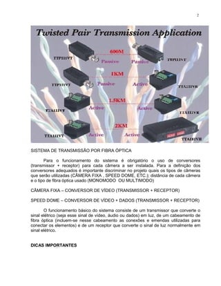 SISTEMA DE TRANSMISSÃO POR FIBRA ÓPTICA
Para o funcionamento do sistema é obrigatório o uso de conversores
(transmissor + receptor) para cada câmera a ser instalada. Para a definição dos
conversores adequados é importante discriminar no projeto quais os tipos de câmeras
que serão utilizadas (CÂMERA FIXA , SPEED DOME, ETC.); distância de cada câmera
e o tipo de fibra óptica usado (MONOMODO OU MULTIMODO)
CÂMERA FIXA – CONVERSOR DE VÍDEO (TRANSMISSOR + RECEPTOR)
SPEED DOME – CONVERSOR DE VÍDEO + DADOS (TRANSMISSOR + RECEPTOR)
O funcionamento básico do sistema consiste de um transmissor que converte o
sinal elétrico (seja esse sinal de vídeo, áudio ou dados) em luz, de um cabeamento de
fibra óptica (incluem-se nesse cabeamento as conexões e emendas utilizadas para
conectar os elementos) e de um receptor que converte o sinal de luz normalmente em
sinal elétrico.
DICAS IMPORTANTES
2
 