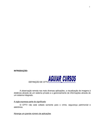 INTRODUÇÃO:
DEFINIÇÃO DE CFTV
A observação remota nas mais diversas aplicações, a visualização de imagens à
distância através de um sistema privado e o gerenciamento de informações através de
um sistema integrado.
A sigla expressa parte do significado
O CFTV não está voltado somente para o crime, segurança patrimonial e
eletrônica.
Abrange um grande número de aplicações
3
 