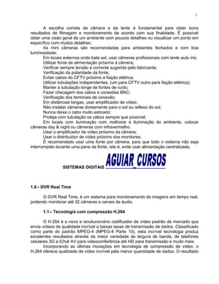 A escolha correta da câmera e da lente é fundamental para obter bons
resultados de filmagem e monitoramento de acordo com sua finalidade. É possível
obter uma visão geral de um ambiente com poucos detalhes ou visualizar um ponto em
específico com muitos detalhes;
As mini câmeras são recomendadas para ambientes fechados e com boa
luminosidade;
Em locais externos onde bate sol, usar câmeras profissionais com lente auto íris;
Utilizar fonte de alimentação próxima à câmera;
Verificar sempre tensão e corrente sugerida pelo fabricante;
Verificação da polaridade da fonte;
Evitar cabos do CFTV próximo a fiação elétrica;
Utilizar tubulações independentes, (um para CFTV outro para fiação elétrica);
Manter a tubulação longe de fontes de ruído;
Fazer checagem dos cabos e conexões BNC;
Verificação dos terminais de conexão;
Em distâncias longas, usar amplificador de vídeo;
Não instalar câmeras diretamente para o sol ou reflexo do sol;
Nunca deixe o cabo muito esticado;
Proteja com tubulação os cabos sempre que possível;
Em locais com iluminação ruim melhorar a iluminação do ambiente, colocar
câmeras day & night ou câmeras com infravermelho.
Usar o amplificador de vídeo próximo da câmera;
Usar o distribuidor de vídeo próximo dos monitores;
É recomendado usar uma fonte por câmera, para que todo o sistema não seja
interrompido durante uma pane da fonte, isto é, evite usar alimentação centralizada.
SISTEMAS DIGITAIS
1.0– DVR Real Time
O DVR Real Time, é um sistema para monitoramento de imagens em tempo real,
podendo monitorar até 32 câmeras e canais de áudio.
1.1– Tecnologia com compressão H.264
O H.264 é o novo e revolucionário codificador de vídeo padrão de mercado que
envia vídeos de qualidade incrível a baixas taxas de transmissão de dados. Classificado
como parte do padrão MPEG-4 (MPEG-4 Parte 10), esta incrível tecnologia produz
excelentes resultados através da maior variedade de largura de banda, de telefones
celulares 3G a iChat AV para videoconferência até HD para transmissão e muito mais.
Incorporando as últimas inovações em tecnologia de compressão de vídeo, o
H.264 oferece qualidade de vídeo incrível pela menor quantidade de dados. O resultado
3
 