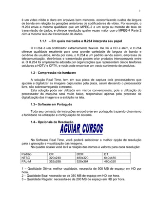 é um vídeo nítido e claro em arquivos bem menores, economizando custos de largura
de banda em relação às gerações anteriores de codificadores de vídeo. Por exemplo, o
H.264 envia a mesma qualidade que um MPEG-2 a um terço ou metade de taxa de
transmissão de dados, e oferece resolução quatro vezes maior que o MPEG-4 Parte 2
com a mesma taxa de transmissão de dados.
1.1.1 – Em quais mercados o H.264 interpreta seu papel
O H.264 é um codificador extremamente flexível. De 3G a HD e além, o H.264
oferece qualidade excelente para uma grande variedade de largura de banda e
cenários de usuários. Ainda por cima, o H.264 é um padrão sendo assim, empresas de
telecomunicação, eletrônicos e transmissão podem criar produtos interoperáveis entre
si. O H.264 foi amplamente adotado por organizações que representam desde telefones
celulares a HDTV e CFTV, e você pode encontrar um vasto sortimento de produtos.
1.2– Compressão via hardware
A solução Real Time, tem em sua placa de captura dois processadores que
ajudam a digitalizar as imagens capturadas pela placa, assim deixando o processador
livre, não sobrecarregando o mesmo.
Esta solução pode ser utilizada em micros convencionais, pois a utilização do
processador da máquina será muito baixo, responsável apenas pelo processo de
digitalização das imagens e a exibição na tela.
1.3– Software em Português
Todo seu contexto de instruções encontra-se em português trazendo dinamismo
e facilidade na utilização e configuração do sistema.
1.4– Opcionais de Resolução
No Software Real Time, você poderá selecionar a melhor opção de resolução
para a gravação e visualização das imagens.
No quadro abaixo você terá a relação dos nomes e valores para cada resolução:
Padrão CIF DCIF D1
NTSC 320x240 480x320 640x480
PAL-M 352x288 528x384 480x320
1 – Qualidade Ótima: melhor qualidade, necessita de 500 MB de espaço em HD por
hora.
2 – Qualidade Boa: necessita-se de 350 MB de espaço em HD por hora.
3 – Qualidade Regular: necessita-se de 200 MB de espaço em HD por hora.
3
 