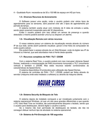 4 – Qualidade Ruim: necessita-se de 50 a 100 MB de espaço em HD por hora.
1.5– Diversos Recursos de Acionamento
O Software possui uma opção, onde o usuário poderá criar vários tipos de
agendamento para os sensores, será possível criar até 3 tipos de agendamento por
período de tempo.
O sistema também aceita atuar com módulos de 8 reles de entrada e saída,
sendo assim possível à expansão para até 32 dispositivos.
Então o usuário poderá com isso utilizar um sensor de presença e quando
detectado o mesmo poderá acender uma luz ou disparar um alarme.
1.6– Visualização Remota com vários recursos
O nosso sistema possui um sistema de visualização remota através do número
IP de sua rede, sendo assim podendo visualizar, gravar e tirar fotos do computador de
onde usuário estiver.
Ele poderá fazer o acesso através de um Web Browser, onde irá digitar seu IP de
Intranet ou Internet, que será abordados mais à frente desta apostila.
1.7– Recursos completos de PAN / TILT / ZOOM
Com o sistema Real Time, o usuário poderá com isso manusear câmeras Speed
Domes, realizando a movimentação de PAN (movimento horizontal) e TILT (movimento
vertical) e também o ZOOM. Mas estes recursos estarão condicionados às
características da Speed Dome.
O sistema disponibiliza 43 protocolos para utilização das Speed Domes.
O sistema de controles de PAN / TILT / ZOOM, poderá ser feitos através do
servidor (máquina onde esta instalado o software) ou através da máquina cliente.
1.8– Sistema Security de Bloqueio de Tela
O sistema depois de instalado começará a ser inicializado juntamente com o
sistema operacional Windows, só que um dos seus grandes diferenciais e que quando
o PC View Real Time se inicializa, ele automaticamente bloqueia o teclado, sendo que
o usuário para desbloquear, deverá digitar o usuário e senha.
Se o mesmo não tiver permissão de desbloqueio do teclado, ele não irá
conseguir efetuar nenhum tipo de atividade no sistema operacional.
1.9– Sistema de Pré-Gravação de 100 segundos
3
 