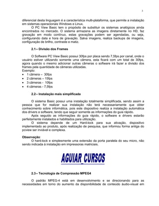 diferencial desta linguagem é a característica multi-plataforma, que permite a instalação
em sistemas operacionais Windows e Linux.
O PC View Basic tem o propósito de substituir os sistemas analógicos ainda
encontrados no mercado. O sistema armazena as imagens diretamente no HD, faz
gravação em modo contínuo, estas gravações podem ser agendadas, ou seja,
configurando data e hora de gravação. Salva imagens, realiza backups de imagens,
configuração de brilho, contraste e matiz.
2.1– Divisão dos Frames
O Software PC View Basic possui 30fps por placa sendo 7,5fps por canal, onde o
usuário estiver utilizando somente uma câmera, esta ficará com um total de 30fps,
agora quando o mesmo adicionar outras câmeras o software irá fazer a divisão dos
frames pela quantidade de câmeras utilizadas.
Exemplo:
• 1 câmera – 30fps
• 2 câmeras – 15fps
• 3 câmeras - 10fps
• 4 câmeras - 7,5fps
2.2– Instalação mais simplificada
O sistema Basic possui uma instalação totalmente simplificada, sendo assim a
pessoa que for realizar sua instalação não terá necessariamente que obter
conhecimento sobre informática, pois este dispositivo realiza a instalação automática
dos drivers e software, tendo que seguir somente as informações do guia rápido.
Após seguido as informações do guia rápido, o software e drivers estarão
perfeitamente instalados e habilitados para utilização.
O sistema depende de um Hard-lock para sua ativação, dispositivo
implementado ao produto, após realização de pesquisa, que informou forma antiga do
pcview ser inviável e complexa.
Observação:
O hard-lock e simplesmente uma extensão da porta paralela do seu micro, não
sendo indicada à instalação em impressoras matriciais.
2.3– Tecnologia de Compressão MPEG4
O padrão MPEG-4 está em desenvolvimento e se direcionando para as
necessidades em torno do aumento da disponibilidade de conteúdo áudio-visual em
3
 