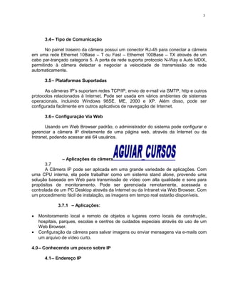 3.4– Tipo de Comunicação
No painel traseiro da câmera possui um conector RJ-45 para conectar a câmera
em uma rede Ethernet 10Base – T ou Fast – Ethernet 100Base – TX através de um
cabo par-trançado categoria 5. A porta de rede suporta protocolo N-Way e Auto MDIX,
permitindo à câmera detectar e negociar a velocidade de transmissão de rede
automaticamente.
3.5– Plataformas Suportadas
As câmeras IP’s suportam redes TCP/IP, envio de e-mail via SMTP, http e outros
protocolos relacionados à Internet. Pode ser usada em vários ambientes de sistemas
operacionais, incluindo Windows 98SE, ME, 2000 e XP. Além disso, pode ser
configurada facilmente em outros aplicativos de navegação de Internet.
3.6– Configuração Via Web
Usando um Web Browser padrão, o administrador do sistema pode configurar e
gerenciar a câmera IP diretamente de uma página web, através da Internet ou da
Intranet, podendo acessar até 64 usuários.
– Aplicações da câmera
3.7
A Câmera IP pode ser aplicada em uma grande variedade de aplicações. Com
uma CPU interna, ela pode trabalhar como um sistema stand alone, provendo uma
solução baseada em Web para transmissão de vídeo com alta qualidade e sons para
propósitos de monitoramento. Pode ser gerenciada remotamente, acessada e
controlada de um PC Desktop através da Internet ou da Intranet via Web Browser. Com
um procedimento fácil de instalação, as imagens em tempo real estarão disponíveis.
3.7.1 – Aplicações:
• Monitoramento local e remoto de objetos e lugares como locais de construção,
hospitais, parques, escolas e centros de cuidados especiais através do uso de um
Web Browser.
• Configuração da câmera para salvar imagens ou enviar mensagens via e-mails com
um arquivo de vídeo curto.
4.0– Conhecendo um pouco sobre IP
4.1– Endereço IP
3
 