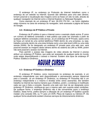 O endereço IP, ou endereço no Protocolo de Internet trabalham como o
endereço de um website na Internet. Quando são definidos para uma web câmera,
tornam possível a visualização das imagens como se fosse um site na web, através de
qualquer navegador da Internet como o Internet Explorer ou Netscape Navigator.
Como exemplo de um endereço IP tem: 64.233.179.104 – se forem digitados
estes números na caixa de endereço do navegador, será acessada a página de busca
do Google.
4.2– Endereço de IP Público e Privado
Endereço de IP público é para a Internet como o exemplo citado acima. É como
um número de telefone conectado a rede pública que pode ser chamado a partir de
qualquer telefone conectado a este serviço. Já um endereço de IP Privado, opera como
se fosse um ramal de uma central telefônica PABX dentro de uma empresa, ou seja,
trabalha somente dentro de uma área limitada como uma rede local (LAN) ou uma rede
remota (WAN). Se for designado um endereço IP privado para uma web cam, será
possível acessar as imagens desta câmera dentro do sistema da LAN ou WAN, porém
não será possível o acesso via Internet.
Para permitir o acesso das imagens de vídeo através da Internet é preciso
atribuir um endereço IP Público, que pode ser acessado de qualquer parte do mundo
onde esteja disponibilizando o acesso a Internet. Existem dois tipos de endereço IP
Público: Estático e Dinâmico.
4.3– Endereço IP Estático e Dinâmico
O endereço IP Estático, como mencionado no endereço de exemplo, é um
endereço independente que será disponibilizado e permanecerá sempre disponível
para a conexão. Já um endereço IP Dinâmico, ou endereço IP Flutuante não é um
endereço independente e o mesmo é dividido entre vários assinantes. Ele também
trabalha na Internet da mesma maneira que o Estático, porém, o endereço é modificado
cada vez que é feita a conexão. Quando uma web cam tiver de ser designada como
endereço IP Dinâmico, certifique-se que a mesma web cam suporta estas condições.
De qualquer forma, o endereço Dinâmico não é tão conveniente como o endereço
Estático, desta forma, prefira sempre a utilização de um endereço IP Estático quando
instalar uma conexão DSL ou T1 para um DVR, Placa de Captura ou Câmera IP. De
qualquer forma atualmente existem diversos serviços de direcionamento dinâmico.
3
 