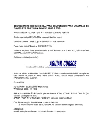 CONFIGURAÇÃO RECOMENDADA PARA COMPUTADOR PARA UTILIZAÇÃO DE
PLACAS DVR GEO VISION, PCVIEW, KODO E ATIS.
Processador: INTEL PENTIUM IV – acima de 2.26 GHZ FSB533
Cooler: compatível PENTIUM IV (aconselhável de cobre)
Memória: 256MB DDR400, p/ 16 câmeras: 512MB DDR400
Placa mãe: tipo off-board c/ CHIPSET INTEL
Modelos de placa mãe aconselháveis: ASUS P4P800, ASUS P4C800, ASUS P5GD2
DELUXE, ASUS P5GDC DELUXE,
Gabinete: 4 baias (tamanho)
Gravador de CD ou DVR: p/ backup
Placa de Vídeo: aceleradora com CHIPSET NVIDIA com no mínimo 64MB para placas
Geo Vision, PCVIEW e ATIS. Para placas KODO utilizar Placa aceleradora ATI
RADEON 9550 ou superior.
Fonte 400W
HD MAXTOR 80GB 7200RPM (mínimo)
WINDOWS 2000 / XP PRO
PARA VISUALIZAÇÃO REMOTA: placas de rede 3COM 100MBITS FULL DUPLEX (no
caso de utilização em rede)
BANDA PARA INTERNET: 256 KBITS p/ 4 câmeras (recomendável)
Obs. Muita atenção à qualidade e potência da fonte;
É imprescindível o uso de NO-BREAK no caso do sistema ligado 24 horas;
ATENÇÃO:
Modelos de placa mãe com incompatibilidades comprovadas:
3
 