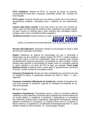 CFTV installation: Sistema de CFTV, ou conjunto de grupos de sistemas,
compreendendo ainda todo o hardware, iluminação auxiliar, etc., montado em
local abrigado.
CFTV system: Conjunto formado por uma câmera e lentes, bem como todos os
equipamentos auxiliares, necessárias para a vigilância de uma determinada
área.
Coaxial cable [Cabo coaxial]: O tipo mais comum de cabo com condutor de
cobre, usado na transmissão de sinais de vídeo. Apresenta uma secção coaxial,
na qual o centro é o condutor para o sinal, enquanto que a blindagem externa
protege o cabo contra a interferência eletro-magnético.
DC [Direct current]: Corrente contínua, ou seja, corrente que se desloca em um único
sentido, ao contrário da corrente alternada.
Decoder [Decodificador]: Dispositivo utilizado na recuperação de sinais a partir
de uma fonte codificada (‘composite').
Duplex: Referência ao sistema de comunicação em que a informação é
transportada nos dois sentidos [= sistema duplex]. Em CFTV, o sistema duplex é
usado para indicar um tipo de multiplexador capaz de executar duas funções
simultaneamente, fazendo a gravação e a reprodução no modo multiplex. O termo
também pode significar a comunicação em duplex, entre um comutador matricial
[= matrix switcher] e um driver de PTZ de sites, por exemplo. Focal length
[Distância focal]: A distância entre o centro óptico [= geométrico] de uma lente e
o foco [ie. o ponto principal de convergência focal].
Frequency [Freqüência]: Número de ciclos completados por uma forma de onda
na unidade de tempo. É geralmente expressa em Hertz [1 Hertz = 1 ciclo /
segundo].
Frequency modulation [Modulação de freqüência]: variação da freqüência de
uma onda senoidal ou portadora, seguindo as variações de amplitude de um
sinal de modulação.
I/O: Input / Output.
Impedance (Impedância): Propriedade comum a todos os condutores elétricos
(metálicos ou não) referentes à oposição total à passagem da corrente elétrica em
um circuito elétrico. A resistência, a indutância, a capacitância e a condutância
têm influências variadas sobre a impedância, dependendo da freqüência, material
dielétrico envolvendo os condutores, as reações físicas entre os condutores e
fatores externos. A impedância é normalmente representada pela letra ‘Z', sendo
também medida em Ohms (símbolo ‘ W ', da letra grega ‘Ômega').
4
 