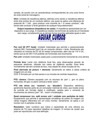 variada, de acordo com as características correspondentes de uma outra forma
de onda (sinal de mensagem).
Ohm: Unidade de resistência elétrica, definida como sendo a ‘resistência elétrica
entre dois pontos de um condutor elétrico, aos quais se aplica uma diferença de
potencial de 1 Volt , para produzir uma corrente de 1 A nesse condutor', não
sendo este condutor a fonte geradora de qualquer força eletromotriz'.
Output impedance (Impedância de saída): A impedância apresentada por um
dispositivo à sua carga. A impedância medida nos terminais de saída de um transdutor
sem carga, considerando-se as demais forças atuantes aplicadas iguais a zero.
Pan and tilt (P/T head): Unidade motorizada que permite o posicionamento
vertical [‘tilt'] / horizontal [‘pan'] de um conjunto câmera + lente. Geralmente são
utilizados os motores de CC de 24 nestes componentes, além dos de 110 V CA,
sendo que as de 240 V CA poderão ser fornecidas sob encomenda.
Pan unit: Unidade motorizada usada para o posicionamento horizontal de uma câmera
Pinhole lens: Lente com distância focal fixa, para observações através de
pequenas aberturas, utilizada nos casos de vigilância secreta. Essa lente
normalmente não tem controle de foco, mas dispõe de várias funções de íris.
Pixel (derivado de picture + element): Geralmente se refere à célula unitária de
imagem em um chip
CCD. É formado por um foto-sensor e os circuitos de controle respectivos.
PTZ- câmera: Câmera equipada com os recursos de ‘pan' ( giro no plano
horizontal), tilt (giro no plano vertical) e lente ‘zoom'.
PTZ site driver (ou: ‘receiver'; ou: ‘decoder'): Dispositivo eletrônico,
geralmente fazendo parte de um comutador matricial de vídeo, que recebe sinais
de controle em formato digital e codificado, usados para o comando de
movimentos da câmera (‘pan', ‘tilt' , ‘zoom' e focalização).
Quad compressor (ou: split screen unit / unidade com partições de tela):
Equipamento que permite a apresentação simultânea de partes da imagem (ou
várias imagens diferentes) em um único monitor. Geralmente, se aplica a um
monitor com 4 partições na tela.
Resolution: Valor numérico que indica a capacidade de uma câmera (ou
sistema de TV) para reproduzir detalhes da imagem. O número de ‘pixels' que
pode ser reproduzido com boa definição.
4
 