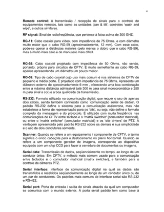 Remote control: A transmissão / recepção de sinais para o controle de
equipamentos remotos, tais como as unidades ‘pan & tilt', controles ‘wash and
wipe', e outros similares.
RF signal: Sinal de radiofreqüência, que pertence à faixa acima de 300 GHZ.
RG-11: Cabo coaxial para vídeo, com impedância de 75 Ohms, e com diâmetro
muito maior que o cabo RG-59 (aproximadamente, 12 mm). Com esse cabo,
pode-se operar a distâncias maiores (pelo menos o dobro que o cabo RG-59),
mas é muito mais caro e de manuseio mais difícil.
RG-58: Cabo coaxial projetado com impedância de 50 Ohms, não sendo,
portanto, próprio para circuitos de CFTV. É muito semelhante ao cabo RG-59,
apenas apresentando um diâmetro um pouco menor.
RG-59: Tipo de cabo coaxial cujo uso mais comum é nos sistemas de CFTV de
pequeno e médio porte. É projetado com impedância de 75 Ohms. Apresenta um
diâmetro externo de aproximadamente 6 mm , oferecendo uma boa combinação
entre a máxima distância admissível (até 300 m para sinal monocromático e 250
m para sinal a cor) e a boa qualidade da transmissão.
RS-232: Formato utilizado na comunicação digital, que requer o uso de apenas
dois cabos, sendo também conhecido como ‘comunicação serial de dados'. O
padrão RS-232 define o sistema para a comunicação assíncrona, mas não
estabelece a forma de representação para os ‘bits', ou seja, não define o formato
completo da mensagem e do protocolo. É utilizado com muita freqüência nas
comunicações de CFTV entre teclado e o ‘matrix switcher' (comutador matricial),
ou entre o ‘matrix switcher' (comutador matricial) e os ‘site drivers' de PTZ. A
vantagem apresentada pelo padrão RS-232 sobre os demais é sua simplicidade
e o uso de dois condutores somente.
Scanner: Quando se refere a um equipamento / componente de CFTV, o termo
significa o único cabeçote para o deslocamento no plano horizontal. Quando se
refere a um componente gerador de imagens, corresponde ao dispositivo
equipado com um chip CCD para fazer a varredura de documentos ou imagens.
Serial data: Transmissão de dados, seqüencialmente no tempo, ao longo de um
condutor único. Em CFTV, o método mais comum usado para a comunicação
entre teclados e o comutador matricial (matrix switcher), e também para o
controle de câmeras PTZ.
Serial interface: Interface de comunicação digital na qual os dados são
transmitidos e recebidos seqüencialmente ao longo de um condutor único ou de
um par de condutores. Os padrões mais comuns de interface serial são RS-232
e RS-422.
Serial port: Porta de entrada / saída de sinais através da qual um computador
se comunica com o mundo exterior. A porta serial padrão tem como base à
4
 