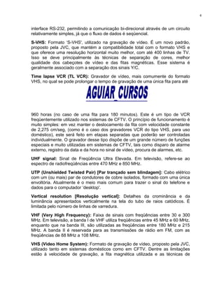 interface RS-232, permitindo a comunicação bi-direcional através de um circuito
relativamente simples, já que o fluxo de dados é seqüencial.
S-VHS: Formato ‘S-VHS', utilizado na gravação de vídeo. É um novo padrão,
proposto pela JVC, que mantém a compatibilidade total com o formato VHS e
que oferece uma resolução horizontal muito melhor, com até 400 linhas de TV.
Isso se deve principalmente às técnicas de separação de cores, melhor
qualidade dos cabeçotes de vídeo e das fitas magnéticas. Esse sistema é
geralmente associado com a separação dos sinais Y/C.
Time lapse VCR (TL VCR): Gravador de vídeo, mais comumente do formato
VHS, no qual se pode prolongar o tempo de gravação de uma única fita para até
960 horas (no caso de uma fita para 180 minutos). Este é um tipo de VCR
freqüentemente utilizado nos sistemas de CFTV. O princípio de funcionamento é
muito simples: em vez manter o deslocamento da fita com velocidade constante
de 2,275 cm/seg, (como é o caso dos gravadores VCR do tipo VHS, para uso
doméstico), este será feito em etapas separadas que poderão ser controladas
individualmente. O gravador desse tipo dispõe de um grande número de funções
especiais e muito utilizadas em sistemas de CFTV, tais como disparo de alarme
externo, registro da data e da hora no sinal de vídeo, procura de alarmes, etc.
UHF signal: Sinal de Freqüência Ultra Elevada. Em televisão, refere-se ao
espectro de radiofreqüências entre 470 MHz e 850 MHz.
UTP (Unshielded Twisted Pair) [Par trançado sem blindagem]: Cabo elétrico
com um (ou mais) par de condutores de cobre isolados, formado com uma única
envoltória. Atualmente é o meio mais comum para trazer o sinal do telefone e
dados para o computador ‘desktop'.
Vertical resolution [Resolução vertical]: Detalhes da crominância e da
luminância apresentados verticalmente na tela do tubo de raios catódicos. É
limitada pelo número de linhas de varredura.
VHF (Very High Frequency): Faixa de sinais com freqüências entre 30 e 300
MHz. Em televisão, a banda I de VHF utiliza freqüências entre 45 MHz e 60 MHz,
enquanto que na banda III, são utilizadas as freqüências entre 180 MHz e 215
MHz. A banda II é reservada para as transmissões de rádio em FM, com as
freqüências de 88 MHz a 108 MHz.
VHS (Vídeo Home System): Formato de gravação de vídeo, proposto pela JVC,
utilizado tanto em sistemas domésticos como em CFTV. Dentre as limitações
estão à velocidade de gravação, a fita magnética utilizada e as técnicas de
4
 