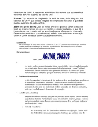 separação de cores. A resolução apresentada na maioria dos equipamentos
modernos de CFTV supera a do sistema VHS.
Wavelet: Tipo especial de compressão de sinal de vídeo, mais adequado aos
sistemas de CFTV, que oferece relações de compressão mais altas e qualidade
igual ou superior à do padrão JPEG.
Zoom lens [lente zoom]: Jogo de lentes em que é possível variar a distância
focal, ao mesmo tempo em que se mantém o objeto focalizado, o que dá a
impressão de que o objeto está se aproximado ou se afastando do observador.
Geralmente é controlado por meio de um teclado, com teclas com a marcação
‘Zoom In' [zoom ativado] e ‘Zoom Out' [zoom desativado].
Introdução:
Os diversos tipos de lentes para Circuito Fechado de TV (CFTV) possuem características que permitem
adaptar as câmeras a vários tipos de ambientes. Apresentaremos aqui uma breve descrição dessas
características e conceitos de funcionamento das lentes.
Características:
Foco e Zoom:
•
As lentes podem possuir ajustes de foco e zoom (nitidez e aproximação) manuais
ou motorizados. Lentes com zoom manual são chamadas de Lentes Varifocal.
Geralmente o ajuste manual é feito apenas na instalação da câmera e o ajuste
motorizado pode ser feito a qualquer momento através de centrais de comando.
• Íris Manual ou motorizada:
A íris é responsável pela entrada de luz na lente e deve ser ajustada de acordo com
a intensidade luminosa do ambiente. Lentes com ajuste manual de íris são
normalmente usadas em ambientes internos, onde a luminosidade permanece
constante. Lentes com íris motorizada podem ser usadas em diversos ambientes,
pois ela é regulada através de centrais de comando.
• Auto Íris (Íris Automática):
O ajuste automático da íris é feito por um pequeno motor elétrico situado na lente
que altera a abertura. Normalmente usada em ambientes externos, onde a variação
de luminosidade é maior. Possui com um conector que deve ser ligado à câmera,
geralmente de 4 pinos.
o Auto Íris Video Drive:
Ao usar lentes Auto Íris é necessário controlar sua operação. Lentes Auto
Íris Video Drive possuem um circuito eletrônico que utiliza o sinal de
4
 
