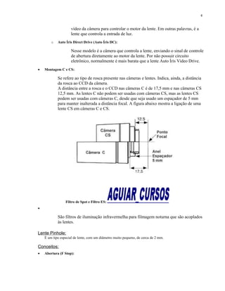 vídeo da câmera para controlar o motor da lente. Em outras palavras, é a
lente que controla a entrada de luz.
o Auto Íris Direct Drive (Auto Íris DC):
Nesse modelo é a câmera que controla a lente, enviando o sinal de controle
de abertura diretamente ao motor da lente. Por não possuir circuito
eletrônico, normalmente é mais barata que a lente Auto Íris Video Drive.
• Montagem C e CS:
Se refere ao tipo de rosca presente nas câmeras e lentes. Indica, ainda, a distância
da rosca ao CCD da câmera.
A distância entre a rosca e o CCD nas câmeras C é de 17,5 mm e nas câmeras CS
12,5 mm. As lentes C não podem ser usadas com câmeras CS, mas as lentes CS
podem ser usadas com câmeras C, desde que seja usado um espaçador de 5 mm
para manter inalterada a distância focal. A figura abaixo mostra a ligação de uma
lente CS em câmeras C e CS.
Filtro de Spot e Filtro ES:
•
São filtros de iluminação infravermelha para filmagem noturna que são acoplados
às lentes.
Lente Pinhole:
É um tipo especial de lente, com um diâmetro muito pequeno, de cerca de 2 mm.
Conceitos:
• Abertura (F Stop):
4
 