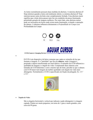 As lentes normalmente possuem duas medidas de abertura. A máxima abertura (F
Stop mínimo) quando a lente está totalmente aberta e a mínima abertura (F Stop
máximo) pouco antes da lente estar completamente fechada. Uma abertura maior
significa que a lente deixa passar mais luz em condições de pouca iluminação,
permitindo geração de imagens melhores. Por outro lado, uma abertura menor
pode ser necessária em locais onde exista muita iluminação, evitando a saturação
da câmera. A abertura influencia diretamente a Profundidade de Campo (ver
Profundidade de Campo
CCD (Camera´s Imaging Device):
•
O CCD é um dispositivo de baixo consumo que capta as variações de luz que
formam a imagem. É a "janelinha" que fica na câmera, onde a imagem é
projetada e depois transformada em sinal elétrico. O tamanho do CCD influencia a
qualidade da imagem e o ângulo de visão. Comparando duas câmeras com
tamanho de CCD diferentes e com o mesmo tipo de lente, percebe-se que a câmera
com CCD maior terá imagem de melhor qualidade com ângulo de visão mais
abrangente. Normalmente o CCD é especificado em fração de polegada. Ex: 1/3´´
e 1/4´´.
• Ângulos de Visão:
São os ângulos horizontal e vertical que indicam o quão abrangente é a imagem
captada. Podem ser muito pequenos, em torno de 1 grau e muito grandes, com
cerca de 89 graus.
4
 