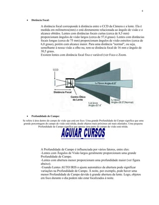 • Distância Focal:
A distância focal corresponde à distância entre o CCD da Câmera e a lente. Ela é
medida em milímetros(mm) e está diretamente relacionada ao ângulo de visão e o
alcance obtidos. Lentes com distâncias focais curtas (cerca de 8,5 mm)
proporcionam ângulos de visão largos (cerca de 57,4 graus). Lentes com distâncias
focais longas (cerca de 75 mm) proporcionam ângulos de visão estreitos (cerca de
6,8 graus), porém com alcance maior. Para uma distância "normal", ou seja,
semelhante à nossa visão a olho nu, tem-se distância focal de 16 mm e ângulo de
30,5 graus.
Existem lentes com distância focal fixa e variável (ver Foco e Zoom.
• Profundidade de Campo:
Se refere à área dentro do campo de visão que está em foco. Uma grande Profundidade de Campo significa que uma
grande porcentagem do campo de visão está nítida, desde objetos mais próximos até mais afastados. Uma pequena
Profundidade de Campo significa que apenas uma parte do campo de visão está nítida.
A Profundidade de Campo é influenciada por vários fatores, entre eles:
-Lentes com Ângulos de Visão largos geralmente proporcionam uma grande
Profundidade de Campo.
-Lentes com abertura menor proporcionam uma profundidade maior (ver figura
abaixo).
-Usando Lentes AUTO IRIS o ajuste automático da abertura pode significar
variações na Profundidade de Campo. À noite, por exemplo, pode haver uma
menor Profundidade de Campo devido à grande abertura da lente. Logo, objetos
em foco durante o dia podem não estar focalizados à noite.
4
 