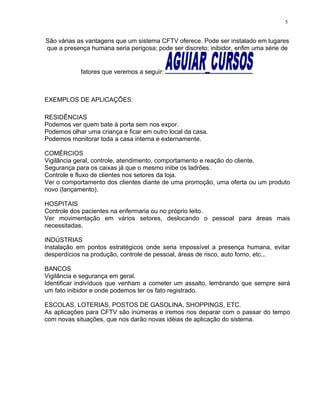 São várias as vantagens que um sistema CFTV oferece. Pode ser instalado em lugares
que a presença humana seria perigosa; pode ser discreto; inibidor, enfim uma série de
fatores que veremos a seguir:
EXEMPLOS DE APLICAÇÕES:
RESIDÊNCIAS
Podemos ver quem bate à porta sem nos expor.
Podemos olhar uma criança e ficar em outro local da casa.
Podemos monitorar toda a casa interna e externamente.
COMÉRCIOS
Vigilância geral, controle, atendimento, comportamento e reação do cliente.
Segurança para os caixas já que o mesmo inibe os ladrões.
Controle e fluxo de clientes nos setores da loja.
Ver o comportamento dos clientes diante de uma promoção, uma oferta ou um produto
novo (lançamento).
HOSPITAIS
Controle dos pacientes na enfermaria ou no próprio leito.
Ver movimentação em vários setores, deslocando o pessoal para áreas mais
necessitadas.
INDÚSTRIAS
Instalação em pontos estratégicos onde seria impossível a presença humana, evitar
desperdícios na produção, controle de pessoal, áreas de risco, auto forno, etc...
BANCOS
Vigilância e segurança em geral.
Identificar indivíduos que venham a cometer um assalto, lembrando que sempre será
um fato inibidor e onde podemos ter os fato registrado.
ESCOLAS, LOTERIAS, POSTOS DE GASOLINA, SHOPPINGS, ETC.
As aplicações para CFTV são inúmeras e iremos nos deparar com o passar do tempo
com novas situações, que nos darão novas idéias de aplicação do sistema.
5
 
