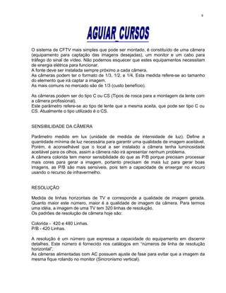 O sistema de CFTV mais simples que pode ser montado, é constituído de uma câmera
(equipamento para captação das imagens desejadas), um monitor e um cabo para
tráfego do sinal de vídeo. Não podemos esquecer que estes equipamentos necessitam
de energia elétrica para funcionar.
A fonte deve ser instalada sempre próximo a cada câmera.
As câmeras podem ter o formato de 1/3, 1/2, e 1/4. Esta medida refere-se ao tamanho
do elemento que irá captar a imagem.
As mais comuns no mercado são de 1/3 (custo benefício).
As câmeras podem ser do tipo C ou CS (Tipos de rosca para a montagem da lente com
a câmera profissional).
Este parâmetro refere-se ao tipo de lente que a mesma aceita, que pode ser tipo C ou
CS. Atualmente o tipo utilizado é o CS.
SENSIBILIDADE DA CÂMERA
Parâmetro medido em lux (unidade de medida de intensidade de luz). Define a
quantidade mínima de luz necessária para garantir uma qualidade de imagem aceitável.
Porém, é aconselhável que o local a ser instalado a câmera tenha luminosidade
aceitável para os olhos, assim a câmera não irá apresentar nenhum problema.
A câmera colorida tem menor sensibilidade do que as P/B porque precisam processar
mais cores para gerar a imagem, portanto precisam de mais luz para gerar boas
imagens, as P/B são mais sensíveis, pois tem a capacidade de enxergar no escuro
usando o recurso de infravermelho.
RESOLUÇÃO
Medida de linhas horizontais de TV e corresponde a qualidade de imagem gerada.
Quanto maior este número, maior é a qualidade de imagem da câmera. Para termos
uma idéia, a imagem de uma TV tem 320 linhas de resolução.
Os padrões de resolução de câmera hoje são:
Colorida - 420 e 480 Linhas.
P/B - 420 Linhas.
A resolução é um número que expressa a capacidade do equipamento em discernir
detalhes. Este número é fornecido nos catálogos em “números de linha de resolução
horizontal”.
As câmeras alimentadas com AC possuem ajuste de fase para evitar que a imagem da
mesma fique rolando no monitor (Sincronismo vertical).
8
 