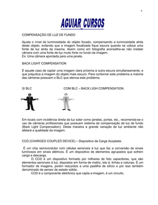 COMPENSAÇÃO DE LUZ DE FUNDO
Ajusta o nível de luminosidade do objeto focado, compensando a luminosidade atrás
deste objeto, evitando que a imagem focalizada fique escura quando se coloca uma
fonte de luz atrás da mesma. Assim como em fotografia aconselha-se não instalar
câmera com uma fonte de luz muito forte no fundo da imagem.
Ex: Uma câmera apontada para uma janela.
BACK LIGHT COMPENSATION
É aquele caso de captar uma imagem clara próxima à outra escura simultaneamente, e
que prejudica a imagem do objeto mais escuro. Para contornar este problema a maioria
das câmeras possuem o BLC que atenua este problema.
S/ BLC COM BLC – BACK LIGH COMPENSATION
Em locais com incidência direta da luz solar como janelas, portas, etc., recomenda-se o
uso de câmeras profissionais que possuem sistema de compensação de luz de fundo
(Back Light Compensation). Desta maneira a grande variação de luz ambiente não
afetará a qualidade da imagem.
CCD (CHARGED COUPLED DEVICE) – Dispositivo de Carga Acoplada.
É um chip semicondutor com células sensíveis à luz que faz a conversão de sinais
luminosos em sinais elétricos. É um dispositivo de elementos agrupados que sofrem
carga e descarga.
O CCD é um dispositivo formado por milhares de foto capacitores, que são
elementos sensíveis à luz, dispostos em forma de matriz, isto é, linhas e colunas. É um
formador de imagens, porém reduzidos a uma pastilha de silício e por isso também
denominado de sensor de estado sólido.
CCD é o componente eletrônico que capta a imagem, é um circuito.
9
 
