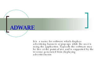 ADWARE It is  a name for software which displays advertising banners or pop-ups while the user is using the application. Typically the software may be free at the point of use and is supported by the revenue generated from displaying advertisements   