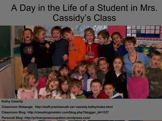 A Day in the Life of a Student in Mrs. Cassidy’s Class Kathy Cassidy Classroom Webpage:  http://staff.prairiesouth.ca/~cassidy.kathy/index.html Classroom Blog: http://classblogmeister.com/blog.php?blogger_id=1337  Personal Blog: http://primarypreoccupation.wordpress.com/ 
