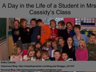 A Day in the Life of a Student in Mrs. Cassidy’s Class Kathy Cassidy Classroom Blog: http://classblogmeister.com/blog.php?blogger_id=1337  Personal Blog: http://primarypreoccupation.wordpress.com/ 