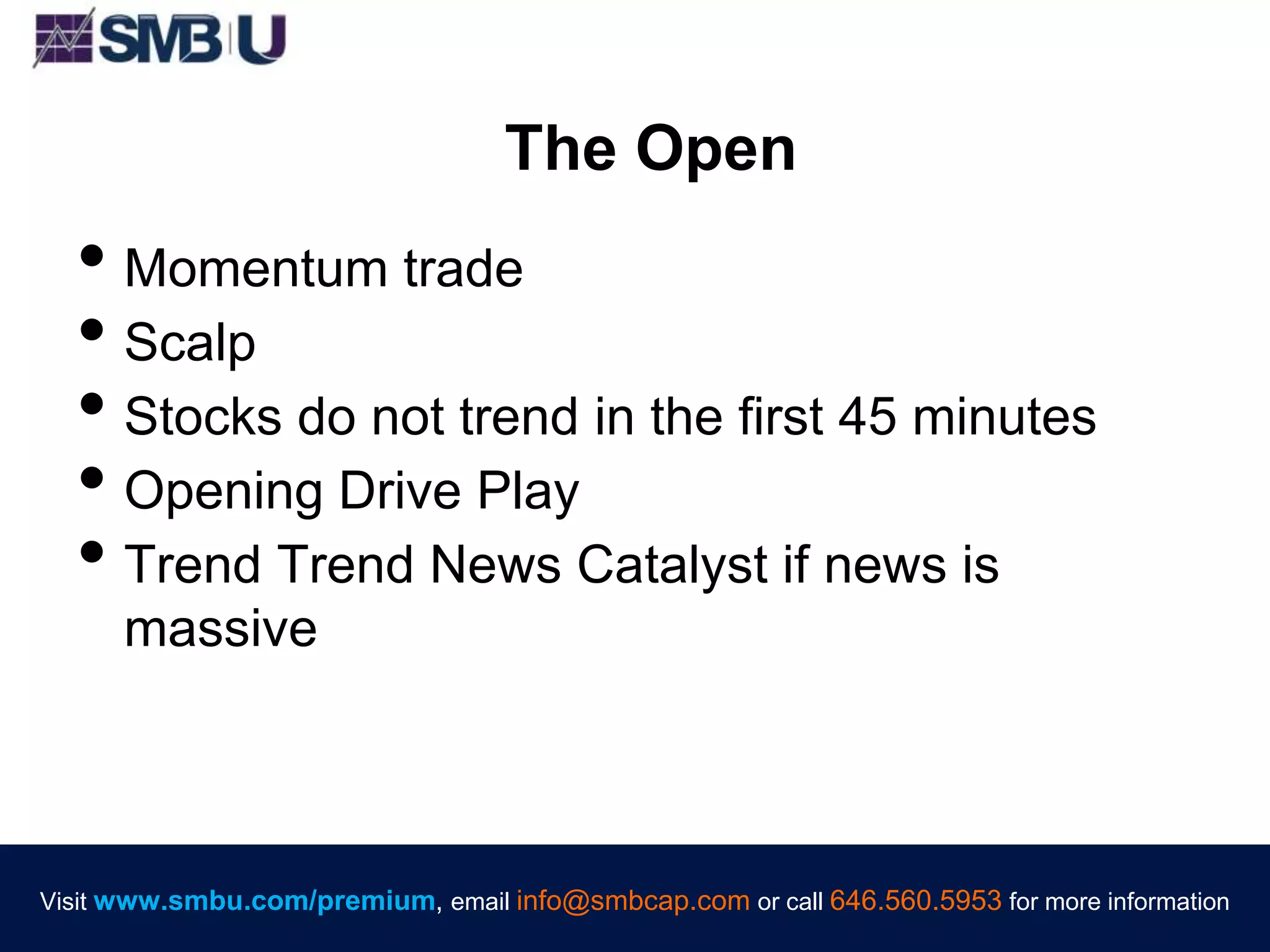 Visit www.smbu.com/premium, email info@smbcap.com or call 646.560.5953 for more informationVisit www.smbu.com/premium, email info@smbcap.com or call 646.560.5953 for more information
The Open
• Momentum trade
• Scalp
• Stocks do not trend in the first 45 minutes
• Opening Drive Play
• Trend Trend News Catalyst if news is
massive
 