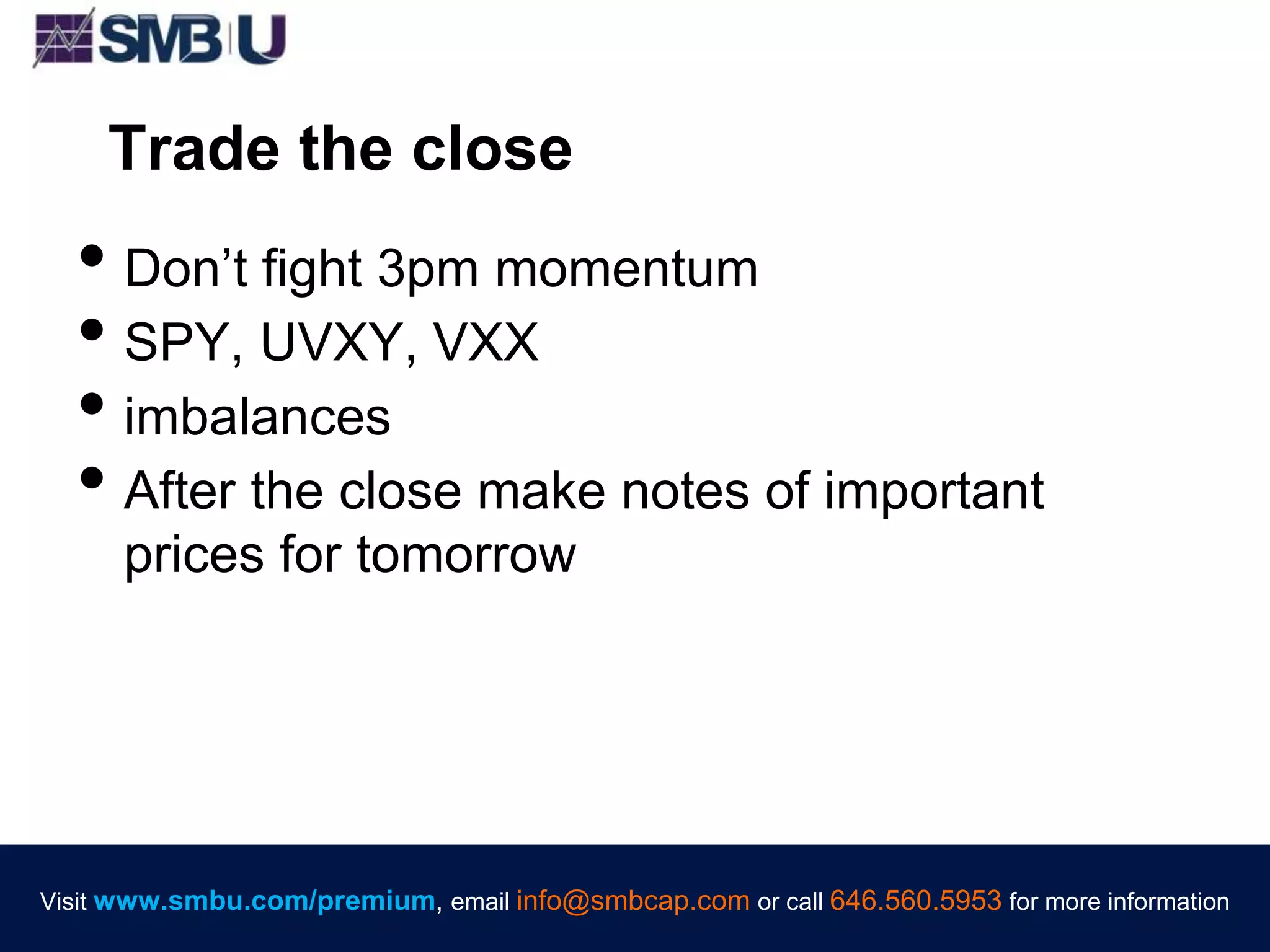 Visit www.smbu.com/premium, email info@smbcap.com or call 646.560.5953 for more informationVisit www.smbu.com/premium, email info@smbcap.com or call 646.560.5953 for more information
Trade the close
• Don’t fight 3pm momentum
• SPY, UVXY, VXX
• imbalances
• After the close make notes of important
prices for tomorrow
 