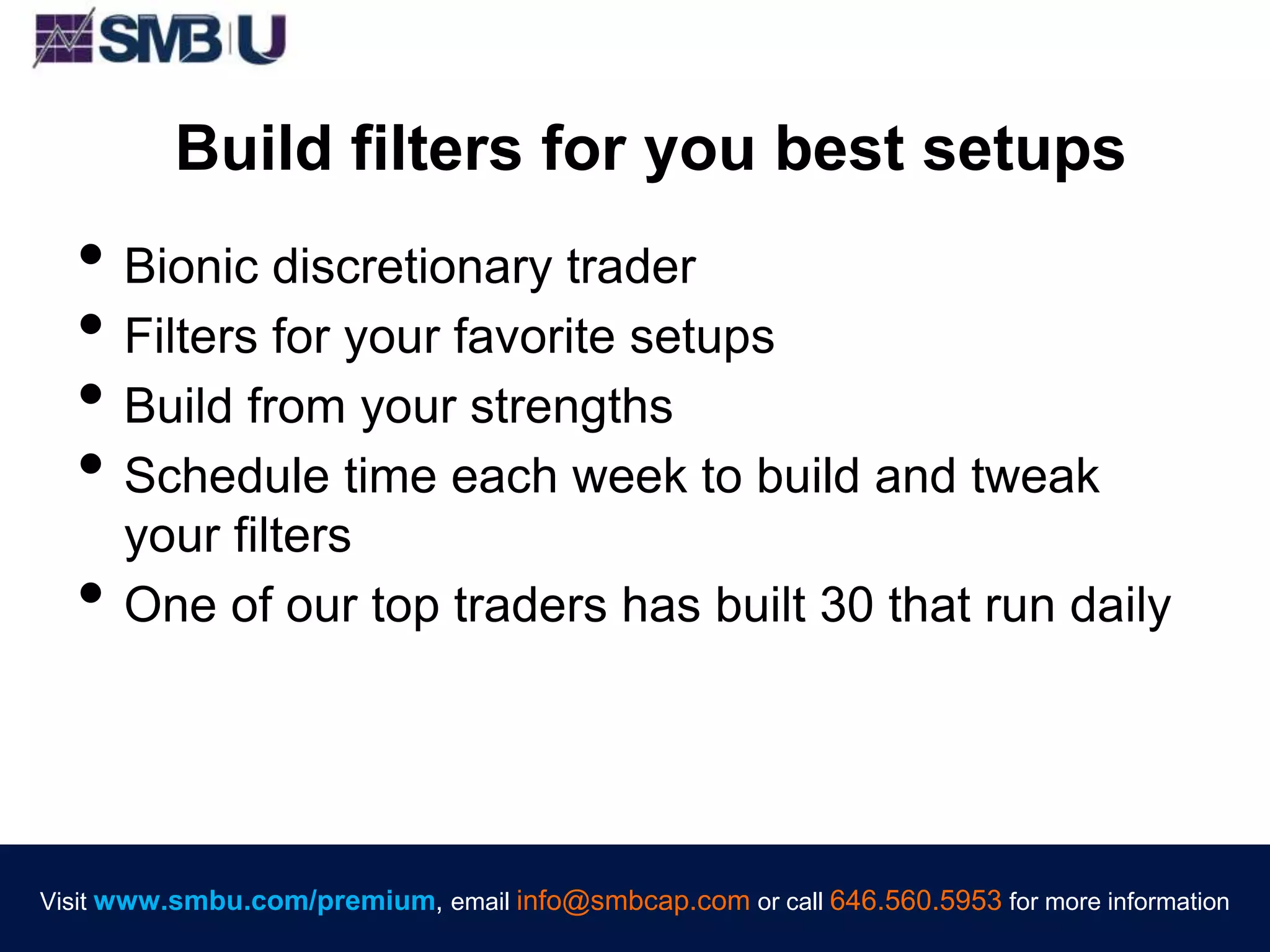 Visit www.smbu.com/premium, email info@smbcap.com or call 646.560.5953 for more informationVisit www.smbu.com/premium, email info@smbcap.com or call 646.560.5953 for more information
Build filters for you best setups
• Bionic discretionary trader
• Filters for your favorite setups
• Build from your strengths
• Schedule time each week to build and tweak
your filters
• One of our top traders has built 30 that run daily
 