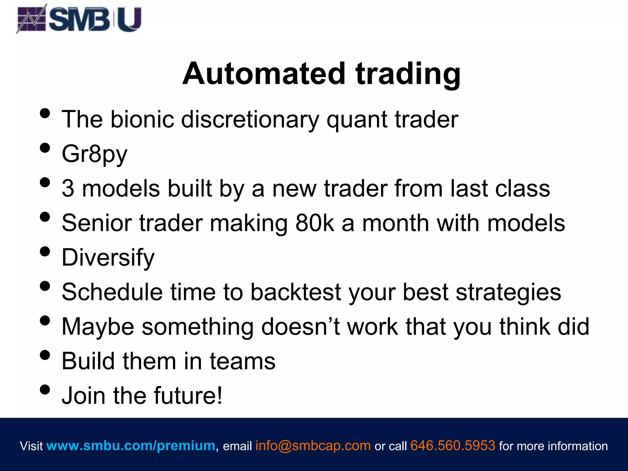 Visit www.smbu.com/premium, email info@smbcap.com or call 646.560.5953 for more informationVisit www.smbu.com/premium, email info@smbcap.com or call 646.560.5953 for more information
Automated trading
• The bionic discretionary quant trader
• Gr8py
• 3 models built by a new trader from last class
• Senior trader making 80k a month with models
• Diversify
• Schedule time to backtest your best strategies
• Maybe something doesn’t work that you think did
• Build them in teams
• Join the future!
 