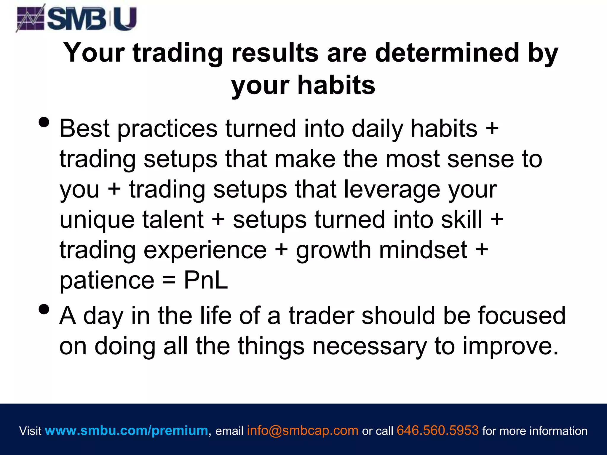 Visit www.smbu.com/premium, email info@smbcap.com or call 646.560.5953 for more informationVisit www.smbu.com/premium, email info@smbcap.com or call 646.560.5953 for more information
Your trading results are determined by
your habits
• Best practices turned into daily habits +
trading setups that make the most sense to
you + trading setups that leverage your
unique talent + setups turned into skill +
trading experience + growth mindset +
patience = PnL
• A day in the life of a trader should be focused
on doing all the things necessary to improve.
 