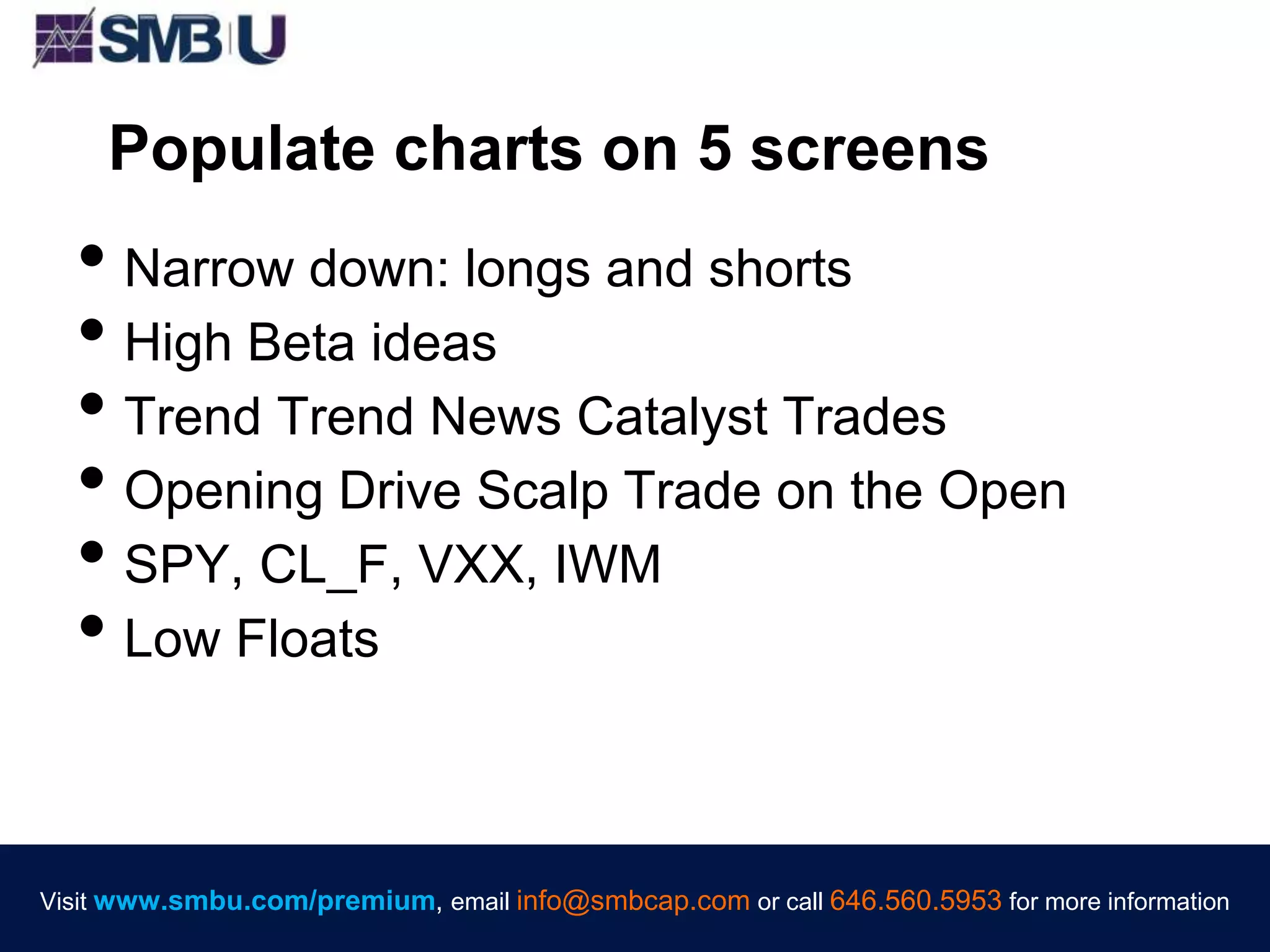 Visit www.smbu.com/premium, email info@smbcap.com or call 646.560.5953 for more informationVisit www.smbu.com/premium, email info@smbcap.com or call 646.560.5953 for more information
Populate charts on 5 screens
• Narrow down: longs and shorts
• High Beta ideas
• Trend Trend News Catalyst Trades
• Opening Drive Scalp Trade on the Open
• SPY, CL_F, VXX, IWM
• Low Floats
 