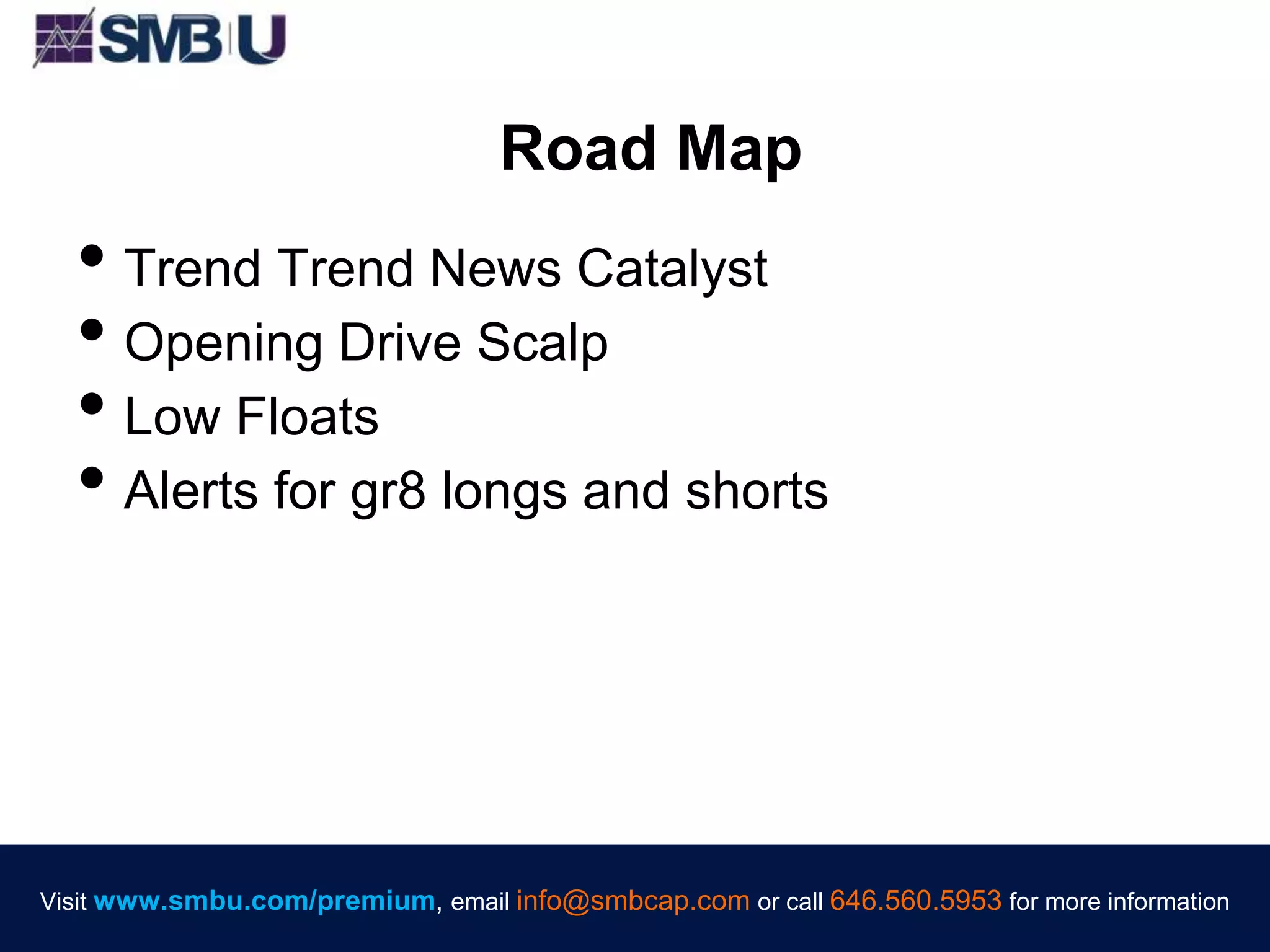 Visit www.smbu.com/premium, email info@smbcap.com or call 646.560.5953 for more informationVisit www.smbu.com/premium, email info@smbcap.com or call 646.560.5953 for more information
Road Map
• Trend Trend News Catalyst
• Opening Drive Scalp
• Low Floats
• Alerts for gr8 longs and shorts
 