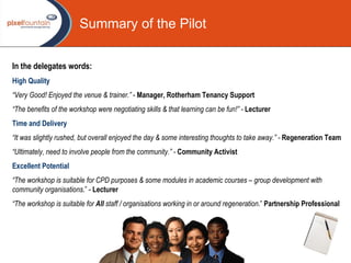 In the delegates words: High Quality “ Very Good! Enjoyed the venue & trainer.”  -  Manager, Rotherham Tenancy Support   “ The benefits of the workshop were negotiating skills & that learning can be fun!” -   Lecturer   Time and Delivery “ It was slightly rushed, but overall enjoyed the day & some interesting thoughts to take away.” -   Regeneration   Team “ Ultimately, need to involve people from the community.” -  Community Activist Excellent Potential “ The workshop is suitable for CPD purposes & some modules in academic courses – group development with community organisations .” -  Lecturer   “ The workshop is suitable for  All  staff / organisations working in or around regeneration .”  Partnership Professional   Summary of the Pilot 