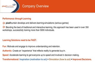 Performance  through  Learning pixel fountain develops and delivers learning-simulations (serious games) Blending the best of traditional and interactive learning, this approach has been used in over 350 workshops, successfully training more than 5000 individuals. Learning Solutions need to be FAST: Fun:   Motivate and engage to improve understanding and retention. Authentic:   Create an “experience” that reflects reality to generate buy-in. Speed:   Accelerate learning to get everyone up to speed and involved in decision making. Transformational:   Inspiration (motivation to act)  +  Simulation (how to act)  =  Improved Decisions. Company Overview 