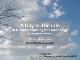 A Day In The Life
of a teacher teaching with technology
          (3 pedagogical principles)


            Darren Kuropatwa
         http://adifference.blogspot.com




                       Manitoba Sky
                       http://flickr.com/photos/quiplash/26934979/