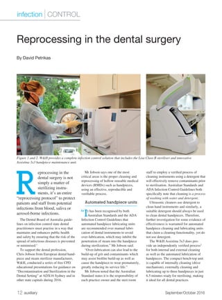 12 auxiliary	 September/October 2016
R
eprocessing in the
dental surgery is not
simply a matter of
sterilizing instru-
ments, it’s an entire
“reprocessing protocol” to protect
patients and staff from potential
infections from blood, saliva or
aerosol-borne infections.
The Dental Board of Australia guide-
lines on infection control state dental
practitioners must practise in a way that
maintains and enhances public health
and safety by ensuring that the risk of the
spread of infectious diseases is prevented
or minimised.1
To support the dental profession,
Chris Jobson from European dental hand-
piece and steam sterilizer manufacturer,
W&H, conducted a series of free CPD
educational presentations for guidance on
“Decontamination and Sterilization in the
Dental Setting” at ADX16 Sydney and in
other state capitals during 2016.
Mr Jobson says one of the most
critical areas is the proper cleaning and
reprocessing of hollow reusable medical
devices (RMDs) such as handpieces,
using an effective, reproducible and
verifiable process.
Automated handpiece units
“It has been recognised by both
Australian Standards and the ADA
Infection Control Guidelines that
automated handpiece lubricating units
are recommended over manual lubri-
cation of dental instruments to avoid
over-lubrication, which may inhibit the
penetration of steam into the handpiece
during sterilization,” Mr Jobson said.
“Over-lubrication can also lead to the
build-up of grit and contaminants which
may assist biofilm build-up as well as
cause the handpiece to wear prematurely,
greatly reducing its service life.”
Mr Jobson noted that the Australian
Standard states it is the responsibility of
each practice owner and the steri room
staff to employ a verified process of
cleaning instruments using a detergent that
will effectively remove contaminants prior
to sterilisation. Australian Standards and
ADA Infection Control Guidelines both
specifically note that cleaning is a process
of washing with water and detergent.
Ultrasonic cleaners use detergent to
clean hand instruments and similarly, a
suitable detergent should always be used
to clean dental handpieces. Therefore,
further investigation for some evidence of
effectiveness is warranted for automated
handpiece cleaning and lubricating units
that claim a cleaning functionality, yet do
not use detergent.
The W&H Assistina 3x3 does pro-
vide an independently verified process2
for both internal and external cleaning
as well as the automated lubrication of
handpieces. The compact bench-top unit
is capable of internally cleaning (drive
mechanism), externally cleaning and
lubricating up to three handpieces in just
6.5 minutes ready for sterilising, making
it ideal for all dental practices.
Reprocessing in the dental surgery
By David Petrikas
infection | CONTROL
Figure 1 and 2. W&H provides a complete infection control solution that includes the Lisa Class B steriliser and innovative
Assistina 3x3 handpiece maintenance unit.
 