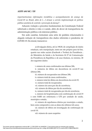 ADPF 690 MC / DF
importantíssimas informações inviabiliza o acompanhamento do avanço da
Covid-19 no Brasil, além de […] atrasar a correta implementação de política
pública sanitária de controle e prevenção da doença”.
Aduzem violação a preceitos fundamentais da Constituição Federal
sobretudo o direito à vida e à saúde, além do dever de transparência da
administração pública e do interesse público.
Em sede cautelar, formulam uma série de pedidos relacionados à
alegada redução de transparência dos dados referentes à pandemia de
COVID-19. Da inicial, transcrevo:
a) divulgação diária, até às 19h30, de compilação de dados
estaduais, sem manipulação, tanto em site próprio para tal fim,
quanto nas redes sociais (Facebook e Twitter) da Presidência ,
do Ministério da Saúde e da Secretaria 26 27 de Comunicação
da Presidência da República e de seus titulares, no mínimo, 28
dos seguintes dados:
i. número de casos confirmados nas últimas 24h;
ii. números de óbitos em decorrência da covid-19 nas
últimas 24h;
iii. número de recuperados nas últimas 24h;
iv. número total de casos confirmados;
v. número total de óbitos em decorrência da covid-19;
vi. número total de recuperados;
vii. número de casos por dia de ocorrência;
viii. número de óbitos por dia de ocorrência;
ix. número total de recuperados por dia de ocorrência;
x. número de hospitalizados com confirmação de covid-19
e com SARS em enfermaria e UTI por unidade de saúde,
município e estado;
xi. número de sepultamos diários por município e estado,
bem como comparativo com as datas dos últimos três anos;
xii. número de óbitos em investigação de confirmação de
covid-19;
xiii. número de casos suspeitos
2
Documento assinado digitalmente conforme MP n° 2.200-2/2001 de 24/08/2001. O documento pode ser acessado pelo endereço
http://www.stf.jus.br/portal/autenticacao/autenticarDocumento.asp sob o código 5EC6-88ED-0E07-8172 e senha D5FC-F0BB-0FBB-B761
 