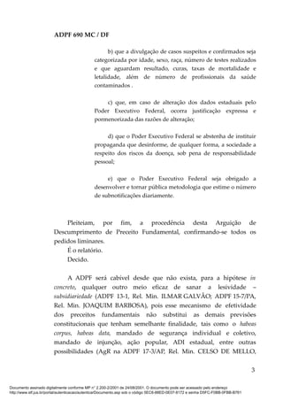 ADPF 690 MC / DF
b) que a divulgação de casos suspeitos e confirmados seja
categorizada por idade, sexo, raça, número de testes realizados
e que aguardam resultado, curas, taxas de mortalidade e
letalidade, além de número de profissionais da saúde
contaminados .
c) que, em caso de alteração dos dados estaduais pelo
Poder Executivo Federal, ocorra justificação expressa e
pormenorizada das razões de alteração;
d) que o Poder Executivo Federal se abstenha de instituir
propaganda que desinforme, de qualquer forma, a sociedade a
respeito dos riscos da doença, sob pena de responsabilidade
pessoal;
e) que o Poder Executivo Federal seja obrigado a
desenvolver e tornar pública metodologia que estime o número
de subnotificações diariamente.
Pleiteiam, por fim, a procedência desta Arguição de
Descumprimento de Preceito Fundamental, confirmando-se todos os
pedidos liminares.
É o relatório.
Decido.
A ADPF será cabível desde que não exista, para a hipótese in
concreto, qualquer outro meio eficaz de sanar a lesividade –
subsidiariedade (ADPF 13-1, Rel. Min. ILMAR GALVÃO; ADPF 15-7/PA,
Rel. Min. JOAQUIM BARBOSA), pois esse mecanismo de efetividade
dos preceitos fundamentais não substitui as demais previsões
constitucionais que tenham semelhante finalidade, tais como o habeas
corpus, habeas data, mandado de segurança individual e coletivo,
mandado de injunção, ação popular, ADI estadual, entre outras
possibilidades (AgR na ADPF 17-3/AP, Rel. Min. CELSO DE MELLO,
3
Documento assinado digitalmente conforme MP n° 2.200-2/2001 de 24/08/2001. O documento pode ser acessado pelo endereço
http://www.stf.jus.br/portal/autenticacao/autenticarDocumento.asp sob o código 5EC6-88ED-0E07-8172 e senha D5FC-F0BB-0FBB-B761
 