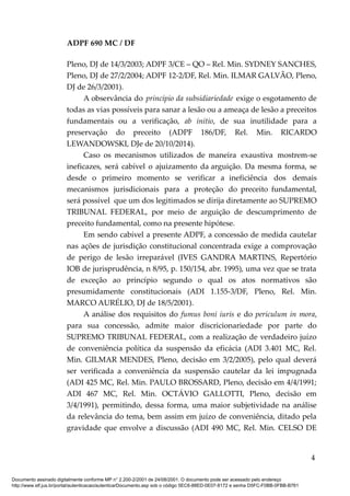 ADPF 690 MC / DF
Pleno, DJ de 14/3/2003; ADPF 3/CE – QO – Rel. Min. SYDNEY SANCHES,
Pleno, DJ de 27/2/2004; ADPF 12-2/DF, Rel. Min. ILMAR GALVÃO, Pleno,
DJ de 26/3/2001).
A observância do princípio da subsidiariedade exige o esgotamento de
todas as vias possíveis para sanar a lesão ou a ameaça de lesão a preceitos
fundamentais ou a verificação, ab initio, de sua inutilidade para a
preservação do preceito (ADPF 186/DF, Rel. Min. RICARDO
LEWANDOWSKI, DJe de 20/10/2014).
Caso os mecanismos utilizados de maneira exaustiva mostrem-se
ineficazes, será cabível o ajuizamento da arguição. Da mesma forma, se
desde o primeiro momento se verificar a ineficiência dos demais
mecanismos jurisdicionais para a proteção do preceito fundamental,
será possível que um dos legitimados se dirija diretamente ao SUPREMO
TRIBUNAL FEDERAL, por meio de arguição de descumprimento de
preceito fundamental, como na presente hipótese.
Em sendo cabível a presente ADPF, a concessão de medida cautelar
nas ações de jurisdição constitucional concentrada exige a comprovação
de perigo de lesão irreparável (IVES GANDRA MARTINS, Repertório
IOB de jurisprudência, n 8/95, p. 150/154, abr. 1995), uma vez que se trata
de exceção ao princípio segundo o qual os atos normativos são
presumidamente constitucionais (ADI 1.155-3/DF, Pleno, Rel. Min.
MARCO AURÉLIO, DJ de 18/5/2001).
A análise dos requisitos do fumus boni iuris e do periculum in mora,
para sua concessão, admite maior discricionariedade por parte do
SUPREMO TRIBUNAL FEDERAL, com a realização de verdadeiro juízo
de conveniência política da suspensão da eficácia (ADI 3.401 MC, Rel.
Min. GILMAR MENDES, Pleno, decisão em 3/2/2005), pelo qual deverá
ser verificada a conveniência da suspensão cautelar da lei impugnada
(ADI 425 MC, Rel. Min. PAULO BROSSARD, Pleno, decisão em 4/4/1991;
ADI 467 MC, Rel. Min. OCTÁVIO GALLOTTI, Pleno, decisão em
3/4/1991), permitindo, dessa forma, uma maior subjetividade na análise
da relevância do tema, bem assim em juízo de conveniência, ditado pela
gravidade que envolve a discussão (ADI 490 MC, Rel. Min. CELSO DE
4
Documento assinado digitalmente conforme MP n° 2.200-2/2001 de 24/08/2001. O documento pode ser acessado pelo endereço
http://www.stf.jus.br/portal/autenticacao/autenticarDocumento.asp sob o código 5EC6-88ED-0E07-8172 e senha D5FC-F0BB-0FBB-B761
 