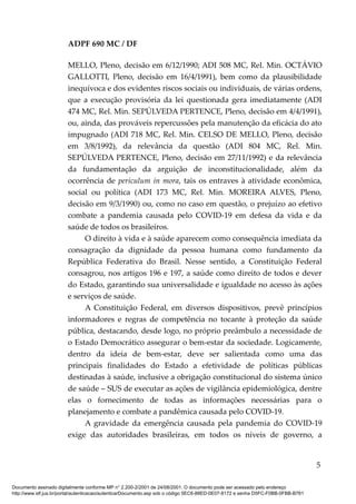 ADPF 690 MC / DF
MELLO, Pleno, decisão em 6/12/1990; ADI 508 MC, Rel. Min. OCTÁVIO
GALLOTTI, Pleno, decisão em 16/4/1991), bem como da plausibilidade
inequívoca e dos evidentes riscos sociais ou individuais, de várias ordens,
que a execução provisória da lei questionada gera imediatamente (ADI
474 MC, Rel. Min. SEPÚLVEDA PERTENCE, Pleno, decisão em 4/4/1991),
ou, ainda, das prováveis repercussões pela manutenção da eficácia do ato
impugnado (ADI 718 MC, Rel. Min. CELSO DE MELLO, Pleno, decisão
em 3/8/1992), da relevância da questão (ADI 804 MC, Rel. Min.
SEPÚLVEDA PERTENCE, Pleno, decisão em 27/11/1992) e da relevância
da fundamentação da arguição de inconstitucionalidade, além da
ocorrência de periculum in mora, tais os entraves à atividade econômica,
social ou política (ADI 173 MC, Rel. Min. MOREIRA ALVES, Pleno,
decisão em 9/3/1990) ou, como no caso em questão, o prejuízo ao efetivo
combate a pandemia causada pelo COVID-19 em defesa da vida e da
saúde de todos os brasileiros.
O direito à vida e à saúde aparecem como consequência imediata da
consagração da dignidade da pessoa humana como fundamento da
República Federativa do Brasil. Nesse sentido, a Constituição Federal
consagrou, nos artigos 196 e 197, a saúde como direito de todos e dever
do Estado, garantindo sua universalidade e igualdade no acesso às ações
e serviços de saúde.
A Constituição Federal, em diversos dispositivos, prevê princípios
informadores e regras de competência no tocante à proteção da saúde
pública, destacando, desde logo, no próprio preâmbulo a necessidade de
o Estado Democrático assegurar o bem-estar da sociedade. Logicamente,
dentro da ideia de bem-estar, deve ser salientada como uma das
principais finalidades do Estado a efetividade de políticas públicas
destinadas à saúde, inclusive a obrigação constitucional do sistema único
de saúde – SUS de executar as ações de vigilância epidemiológica, dentre
elas o fornecimento de todas as informações necessárias para o
planejamento e combate a pandêmica causada pelo COVID-19.
A gravidade da emergência causada pela pandemia do COVID-19
exige das autoridades brasileiras, em todos os níveis de governo, a
5
Documento assinado digitalmente conforme MP n° 2.200-2/2001 de 24/08/2001. O documento pode ser acessado pelo endereço
http://www.stf.jus.br/portal/autenticacao/autenticarDocumento.asp sob o código 5EC6-88ED-0E07-8172 e senha D5FC-F0BB-0FBB-B761
 