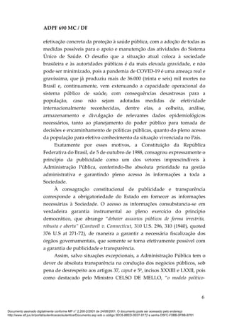 ADPF 690 MC / DF
efetivação concreta da proteção à saúde pública, com a adoção de todas as
medidas possíveis para o apoio e manutenção das atividades do Sistema
Único de Saúde. O desafio que a situação atual coloca à sociedade
brasileira e às autoridades públicas é da mais elevada gravidade, e não
pode ser minimizado, pois a pandemia de COVID-19 é uma ameaça real e
gravíssima, que já produziu mais de 36.000 (trinta e seis) mil mortes no
Brasil e, continuamente, vem extenuando a capacidade operacional do
sistema público de saúde, com consequências desastrosas para a
população, caso não sejam adotadas medidas de efetividade
internacionalmente reconhecidas, dentre elas, a colheita, análise,
armazenamento e divulgação de relevantes dados epidemiológicos
necessários, tanto ao planejamento do poder público para tomada de
decisões e encaminhamento de políticas públicas, quanto do pleno acesso
da população para efetivo conhecimento da situação vivenciada no País.
Exatamente por esses motivos, a Constituição da República
Federativa do Brasil, de 5 de outubro de 1988, consagrou expressamente o
princípio da publicidade como um dos vetores imprescindíveis à
Administração Pública, conferindo-lhe absoluta prioridade na gestão
administrativa e garantindo pleno acesso às informações a toda a
Sociedade.
À consagração constitucional de publicidade e transparência
corresponde a obrigatoriedade do Estado em fornecer as informações
necessárias à Sociedade. O acesso as informações consubstancia-se em
verdadeira garantia instrumental ao pleno exercício do princípio
democrático, que abrange “debater assuntos públicos de forma irrestrita,
robusta e aberta” (Cantwell v. Connecticut, 310 U.S. 296, 310 (1940), quoted
376 U.S at 271-72), de maneira a garantir a necessária fiscalização dos
órgãos governamentais, que somente se torna efetivamente possível com
a garantia de publicidade e transparência.
Assim, salvo situações excepcionais, a Administração Pública tem o
dever de absoluta transparência na condução dos negócios públicos, sob
pena de desrespeito aos artigos 37, caput e 5º, incisos XXXIII e LXXII, pois
como destacado pelo Ministro CELSO DE MELLO, “o modelo político-
6
Documento assinado digitalmente conforme MP n° 2.200-2/2001 de 24/08/2001. O documento pode ser acessado pelo endereço
http://www.stf.jus.br/portal/autenticacao/autenticarDocumento.asp sob o código 5EC6-88ED-0E07-8172 e senha D5FC-F0BB-0FBB-B761
 